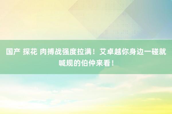 国产 探花 肉搏战强度拉满！艾卓越你身边一碰就喊规的伯仲来看！