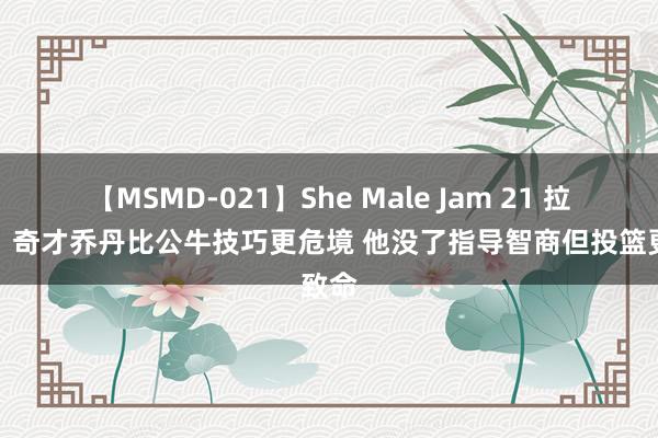 【MSMD-021】She Male Jam 21 拉希德：奇才乔丹比公牛技巧更危境 他没了指导智商但投篮更致命