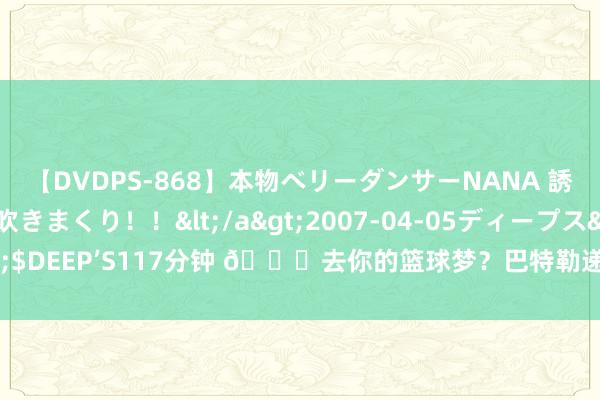 【DVDPS-868】本物ベリーダンサーNANA 誘惑の腰使いで潮吹きまくり！！</a>2007-04-05ディープス&$DEEP’S117分钟 ?去你的篮球梦？巴特勒递球给同队小盆友 又狠狠扇飞