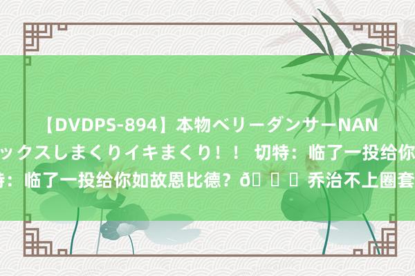 【DVDPS-894】本物ベリーダンサーNANA第2弾 悦楽の腰使いでセックスしまくりイキまくり！！ 切特：临了一投给你如故恩比德？?乔治不上圈套：纳斯说了算