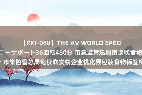 【RKI-068】THE AV WORLD SPECIAL あなただけに 最高のオナニーサポート36回転480分 市集监管总局饱读吹食物企业优化预包装食物标签标志