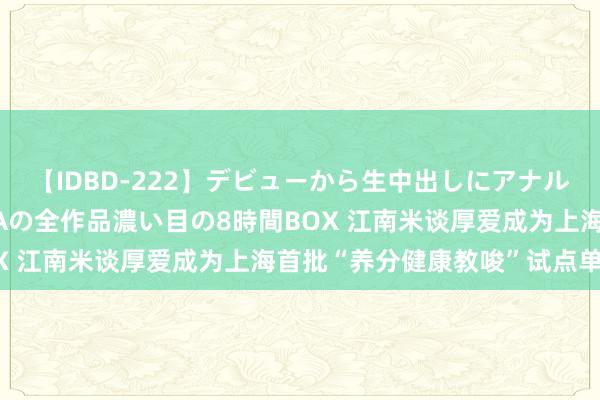 【IDBD-222】デビューから生中出しにアナルまで！最強の芸能人AYAの全作品濃い目の8時間BOX 江南米谈厚爱成为上海首批“养分健康教唆”试点单元