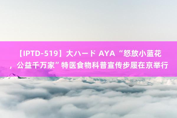 【IPTD-519】大ハード AYA “怒放小蓝花，公益千万家”特医食物科普宣传步履在京举行