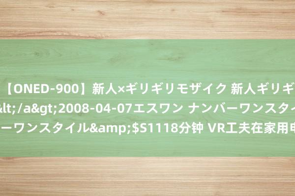 【ONED-900】新人×ギリギリモザイク 新人ギリギリモザイク Ami</a>2008-04-07エスワン ナンバーワンスタイル&$S1118分钟 VR工夫在家用电器中的颠覆性讹诈