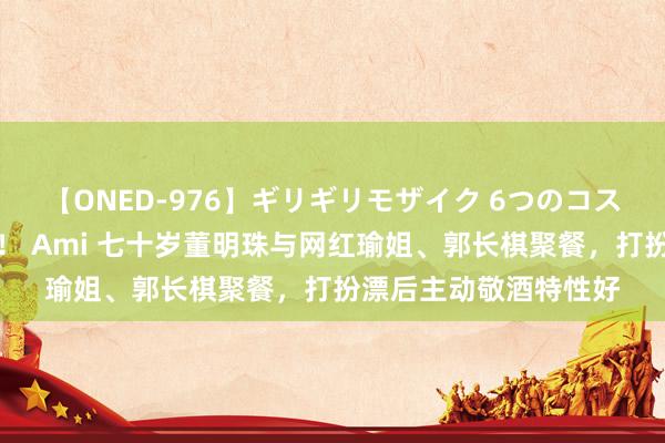 【ONED-976】ギリギリモザイク 6つのコスチュームでパコパコ！ Ami 七十岁董明珠与网红瑜姐、郭长棋聚餐，打扮漂后主动敬酒特性好