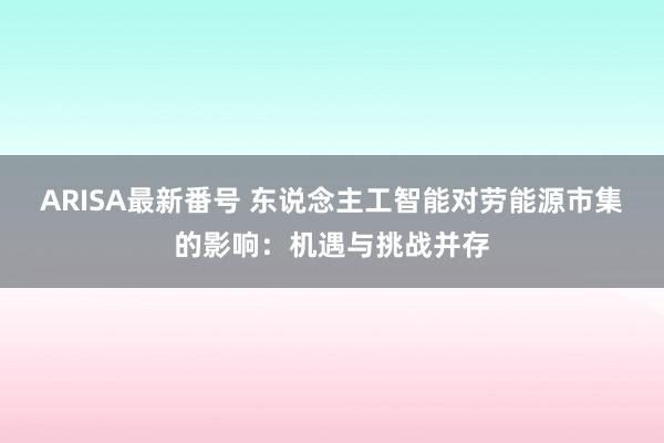 ARISA最新番号 东说念主工智能对劳能源市集的影响：机遇与挑战并存