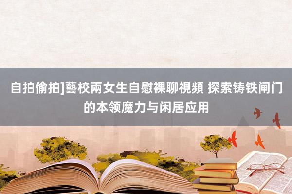 自拍偷拍]藝校兩女生自慰裸聊視頻 探索铸铁闸门的本领魔力与闲居应用