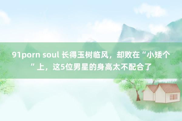 91porn soul 长得玉树临风，却败在“小矮个”上，这5位男星的身高太不配合了