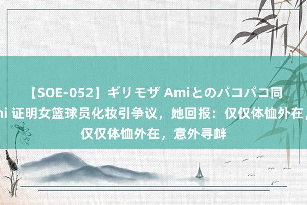 【SOE-052】ギリモザ Amiとのパコパコ同棲生活 Ami 证明女篮球员化妆引争议，她回报：仅仅体恤外在，意外寻衅