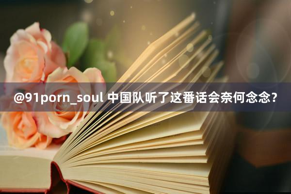 @91porn_soul 中国队听了这番话会奈何念念？