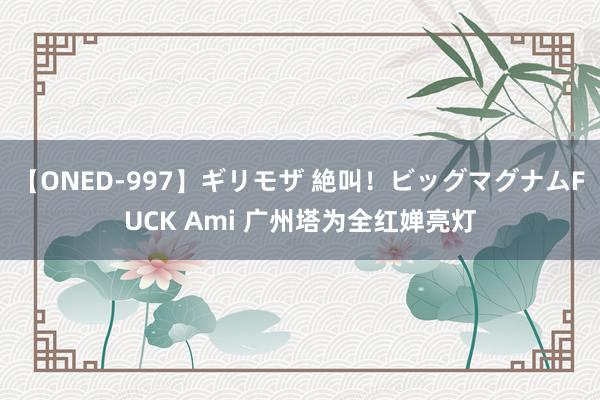 【ONED-997】ギリモザ 絶叫！ビッグマグナムFUCK Ami 广州塔为全红婵亮灯