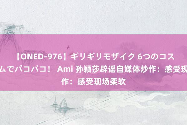 【ONED-976】ギリギリモザイク 6つのコスチュームでパコパコ！ Ami 孙颖莎辟谣自媒体炒作：感受现场柔软