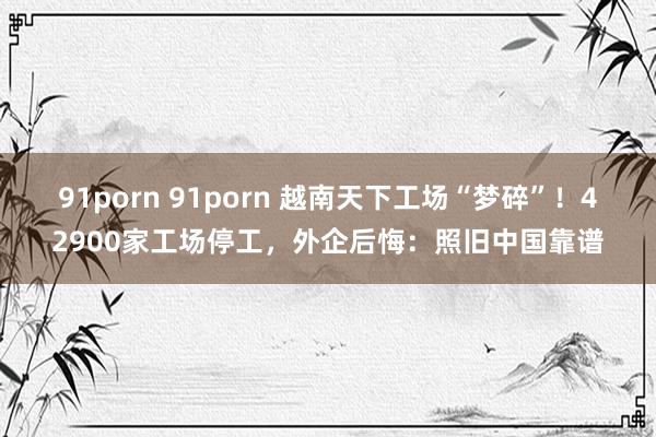 91porn 91porn 越南天下工场“梦碎”！42900家工场停工，外企后悔：照旧中国靠谱