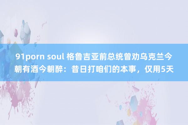 91porn soul 格鲁吉亚前总统曾劝乌克兰今朝有酒今朝醉：昔日打咱们的本事，仅用5天