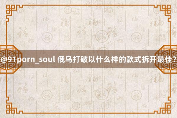 @91porn_soul 俄乌打破以什么样的款式拆开最佳？