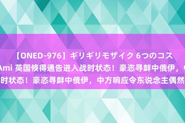 【ONED-976】ギリギリモザイク 6つのコスチュームでパコパコ！ Ami 英国倏得通告进入战时状态！豪恣寻衅中俄伊，中方响应令东说念主偶然