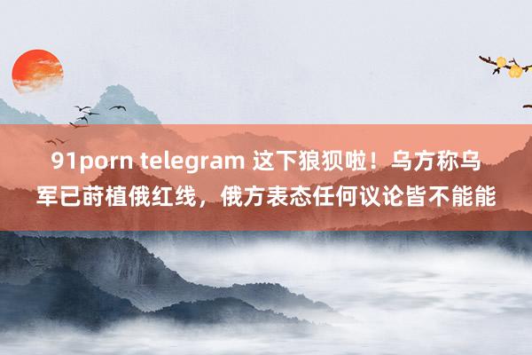 91porn telegram 这下狼狈啦！乌方称乌军已莳植俄红线，俄方表态任何议论皆不能能