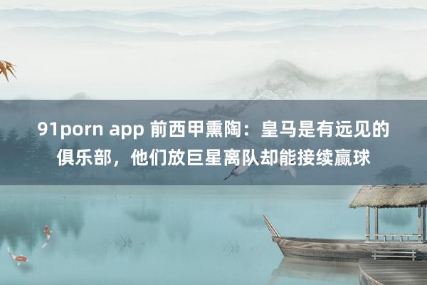 91porn app 前西甲熏陶：皇马是有远见的俱乐部，他们放巨星离队却能接续赢球