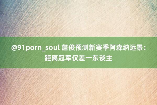 @91porn_soul 詹俊预测新赛季阿森纳远景：距离冠军仅差一东谈主