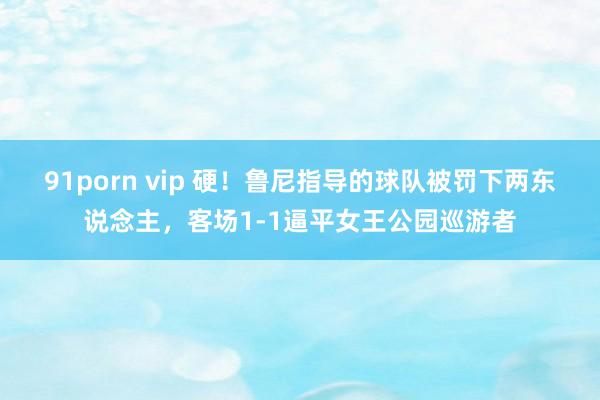 91porn vip 硬！鲁尼指导的球队被罚下两东说念主，客场1-1逼平女王公园巡游者