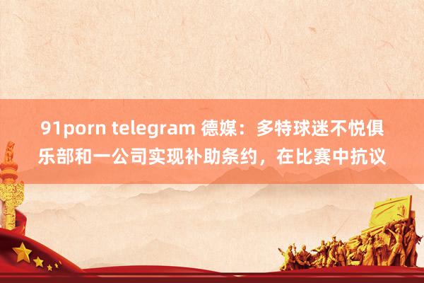 91porn telegram 德媒：多特球迷不悦俱乐部和一公司实现补助条约，在比赛中抗议