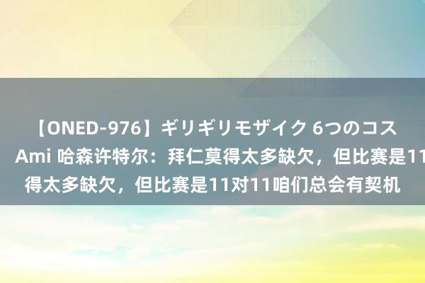 【ONED-976】ギリギリモザイク 6つのコスチュームでパコパコ！ Ami 哈森许特尔：拜仁莫得太多缺欠，但比赛是11对11咱们总会有契机