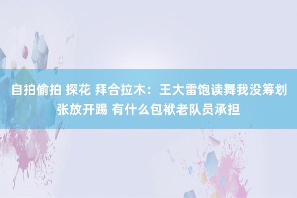 自拍偷拍 探花 拜合拉木：王大雷饱读舞我没筹划张放开踢 有什么包袱老队员承担