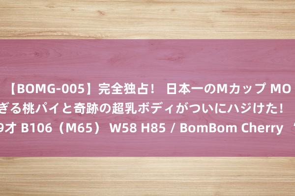 【BOMG-005】完全独占！ 日本一のMカップ MOMO！ 限界突破！ 敏感すぎる桃パイと奇跡の超乳ボディがついにハジけた！ 19才 B106（M65） W58 H85 / BomBom Cherry  “中国施工队”走俏外洋