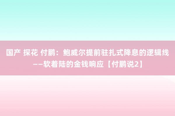 国产 探花 付鹏：鲍威尔提前驻扎式降息的逻辑线——软着陆的金钱响应【付鹏说2】