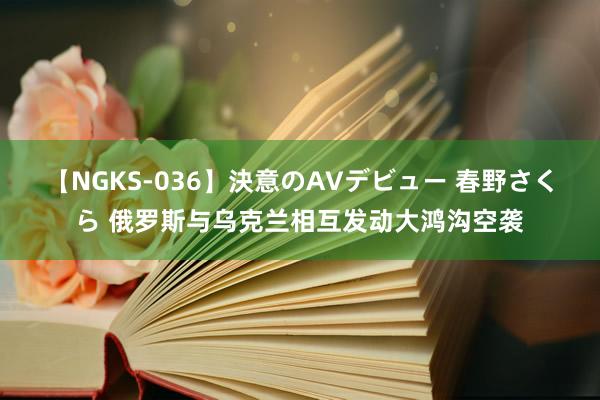 【NGKS-036】決意のAVデビュー 春野さくら 俄罗斯与乌克兰相互发动大鸿沟空袭