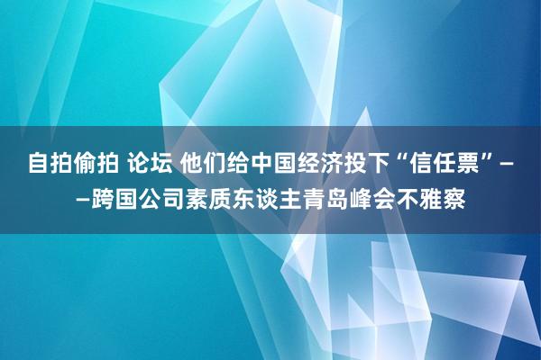 自拍偷拍 论坛 他们给中国经济投下“信任票”——跨国公司素质东谈主青岛峰会不雅察