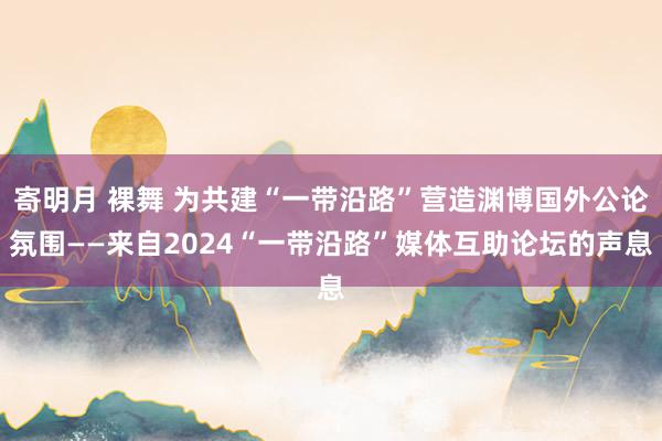 寄明月 裸舞 为共建“一带沿路”营造渊博国外公论氛围——来自2024“一带沿路”媒体互助论坛的声息