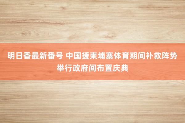 明日香最新番号 中国援柬埔寨体育期间补救阵势举行政府间布置庆典