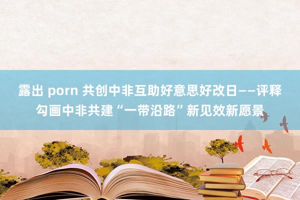 露出 porn 共创中非互助好意思好改日——评释勾画中非共建“一带沿路”新见效新愿景