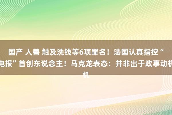 国产 人兽 触及洗钱等6项罪名！法国认真指控“电报”首创东说念主！马克龙表态：并非出于政事动机