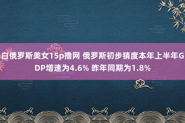 白俄罗斯美女15p撸网 俄罗斯初步猜度本年上半年GDP增速为4.6% 昨年同期为1.8%