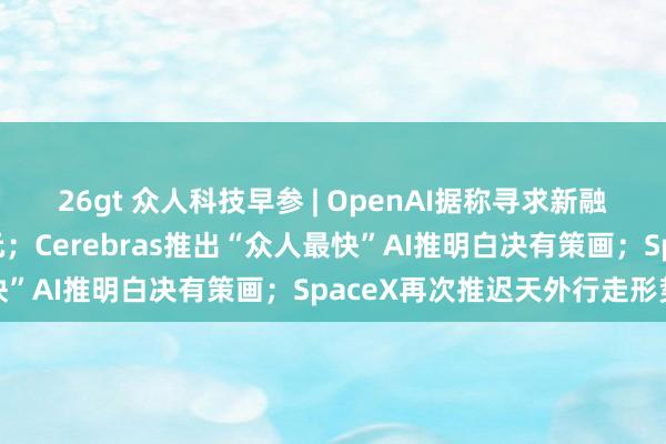 26gt 众人科技早参 | OpenAI据称寻求新融资，估值超千亿好意思元；Cerebras推出“众人最快”AI推明白决有策画；SpaceX再次推迟天外行走形势