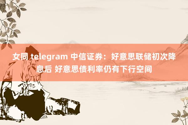 女同 telegram 中信证券：好意思联储初次降息后 好意思债利率仍有下行空间