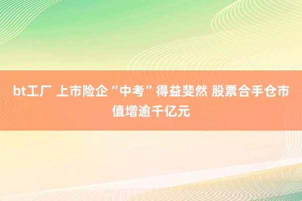 bt工厂 上市险企“中考”得益斐然 股票合手仓市值增逾千亿元