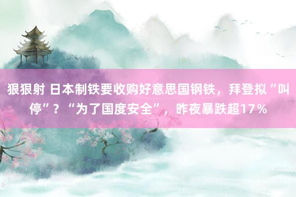 狠狠射 日本制铁要收购好意思国钢铁，拜登拟“叫停”？“为了国度安全”，昨夜暴跌超17％