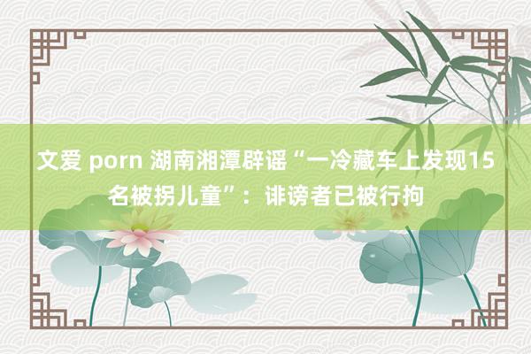 文爱 porn 湖南湘潭辟谣“一冷藏车上发现15名被拐儿童”：诽谤者已被行拘