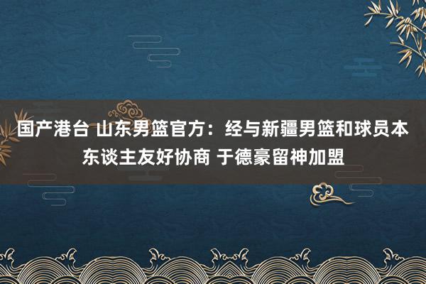 国产港台 山东男篮官方：经与新疆男篮和球员本东谈主友好协商 于德豪留神加盟