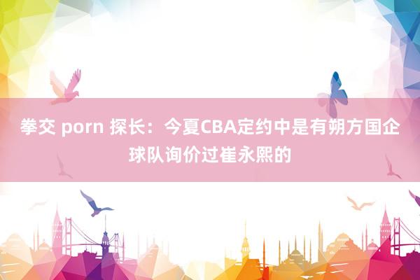 拳交 porn 探长：今夏CBA定约中是有朔方国企球队询价过崔永熙的