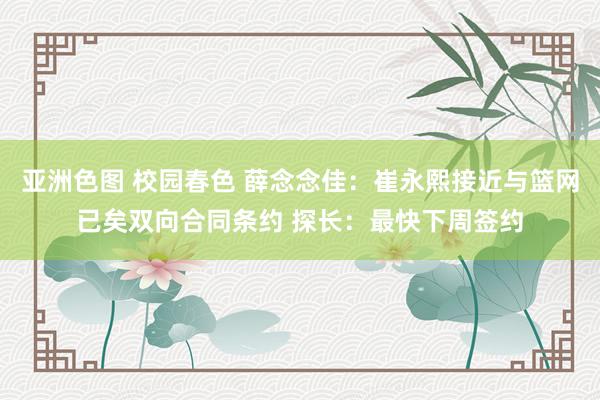 亚洲色图 校园春色 薛念念佳：崔永熙接近与篮网已矣双向合同条约 探长：最快下周签约