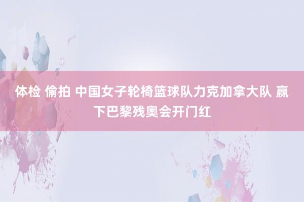 体检 偷拍 中国女子轮椅篮球队力克加拿大队 赢下巴黎残奥会开门红