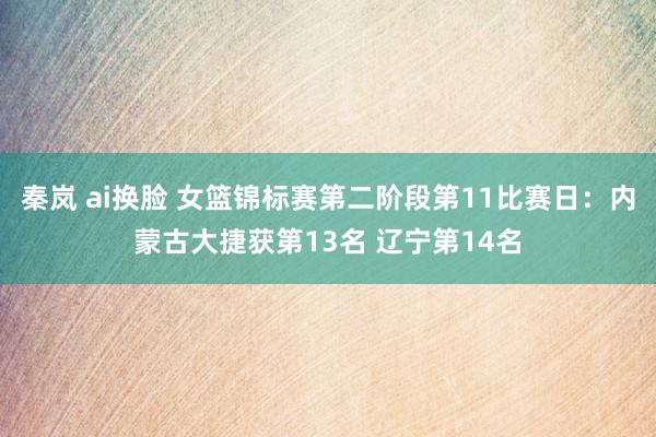 秦岚 ai换脸 女篮锦标赛第二阶段第11比赛日：内蒙古大捷获第13名 辽宁第14名