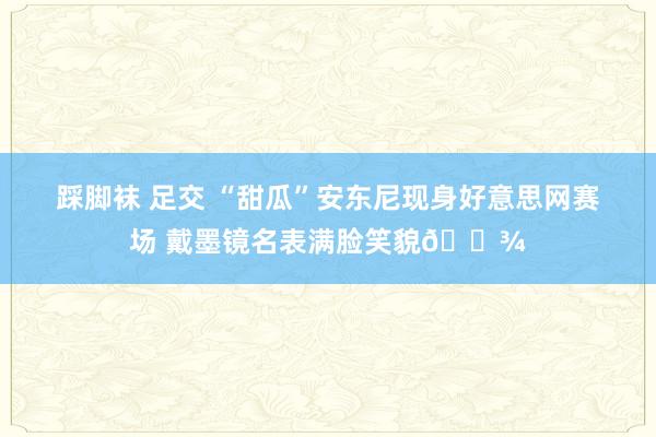 踩脚袜 足交 “甜瓜”安东尼现身好意思网赛场 戴墨镜名表满脸笑貌🎾