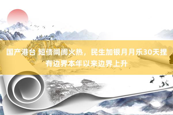 国产港台 短债阛阓火热，民生加银月月乐30天捏有边界本年以来边界上升