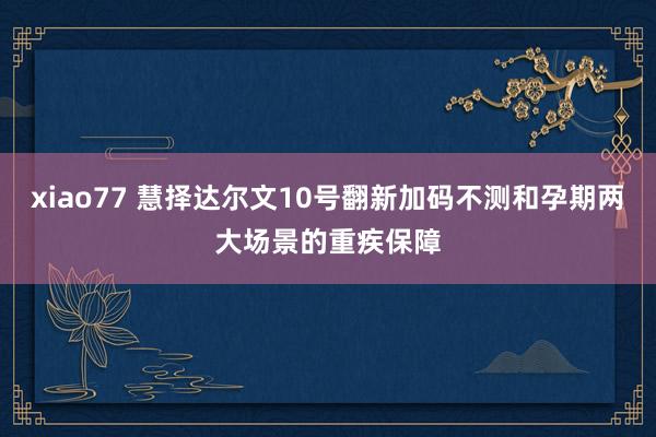 xiao77 慧择达尔文10号翻新加码不测和孕期两大场景的重疾保障