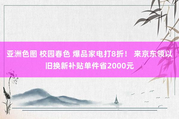 亚洲色图 校园春色 爆品家电打8折！ 来京东领以旧换新补贴单件省2000元